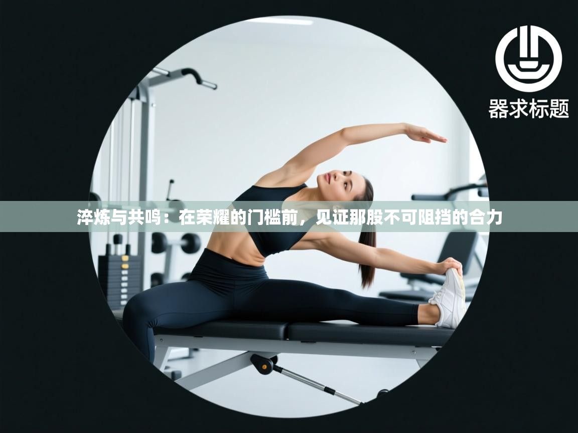 淬炼与共鸣：在荣耀的门槛前，见证那股不可阻挡的合力  第2张